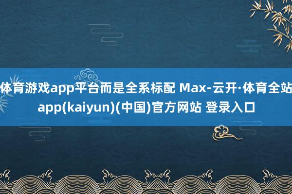 体育游戏app平台而是全系标配 Max-云开·体育全站app(kaiyun)(中国)官方网站 登录入口