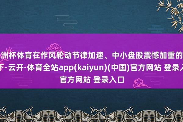 欧洲杯体育在作风轮动节律加速、中小盘股震憾加重的布景下-云开·体育全站app(kaiyun)(中国)官方网站 登录入口