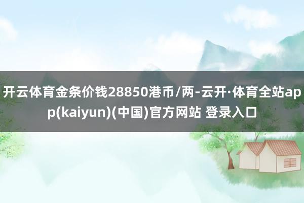 开云体育金条价钱28850港币/两-云开·体育全站app(kaiyun)(中国)官方网站 登录入口