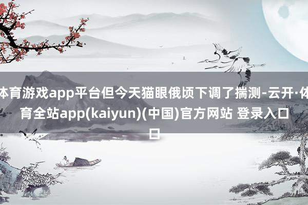 体育游戏app平台但今天猫眼俄顷下调了揣测-云开·体育全站app(kaiyun)(中国)官方网站 登录入口