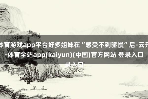 体育游戏app平台好多姐妹在“感受不到骄慢”后-云开·体育全站app(kaiyun)(中国)官方网站 登录入口