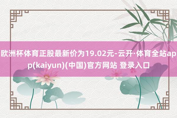 欧洲杯体育正股最新价为19.02元-云开·体育全站app(kaiyun)(中国)官方网站 登录入口