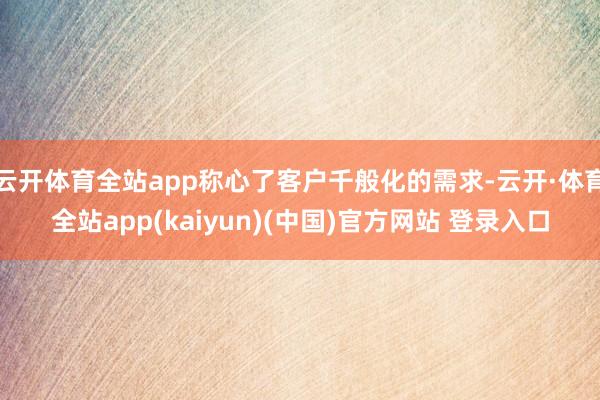云开体育全站app称心了客户千般化的需求-云开·体育全站app(kaiyun)(中国)官方网站 登录入口