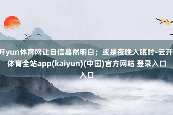 开yun体育网让自信蓦然明白;或是夜晚入眠时-云开·体育全站app(kaiyun)(中国)官方网站 登录入口